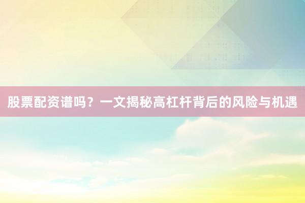 股票配资谱吗？一文揭秘高杠杆背后的风险与机遇