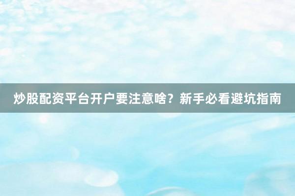 炒股配资平台开户要注意啥？新手必看避坑指南