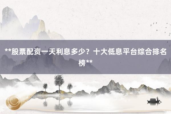 **股票配资一天利息多少？十大低息平台综合排名榜**