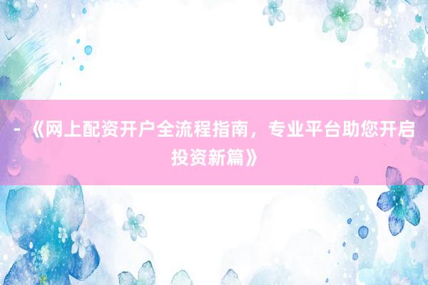 - 《网上配资开户全流程指南，专业平台助您开启投资新篇》