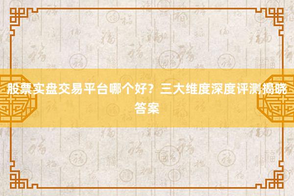 股票实盘交易平台哪个好？三大维度深度评测揭晓答案