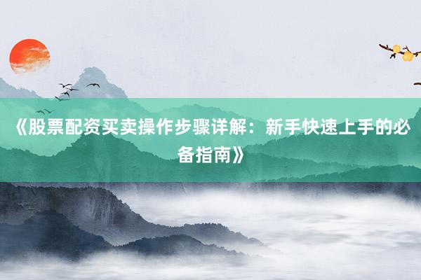 《股票配资买卖操作步骤详解：新手快速上手的必备指南》