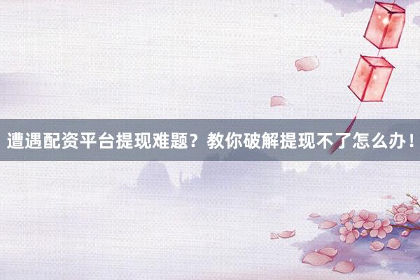 遭遇配资平台提现难题？教你破解提现不了怎么办！