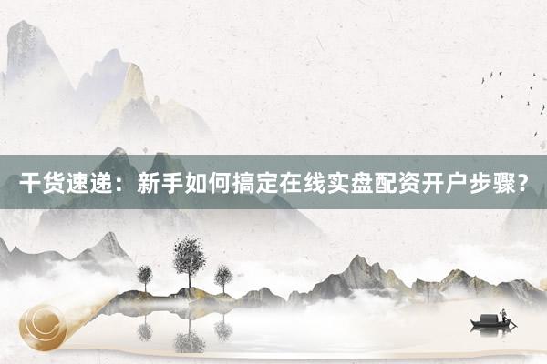 干货速递：新手如何搞定在线实盘配资开户步骤？