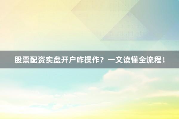 股票配资实盘开户咋操作？一文读懂全流程！