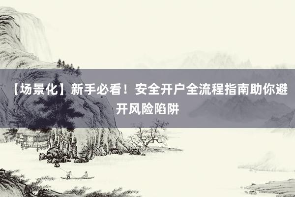 【场景化】新手必看！安全开户全流程指南助你避开风险陷阱
