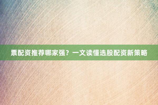票配资推荐哪家强？一文读懂选股配资新策略
