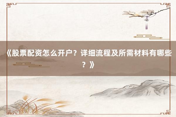 《股票配资怎么开户？详细流程及所需材料有哪些？》