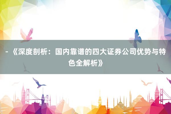 - 《深度剖析：国内靠谱的四大证券公司优势与特色全解析》