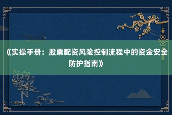 《实操手册：股票配资风险控制流程中的资金安全防护指南》