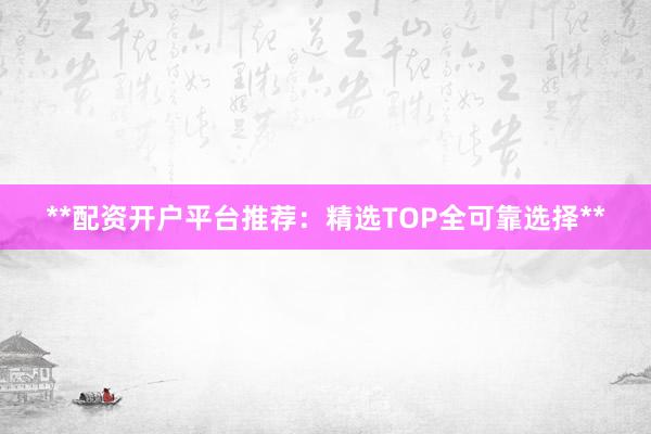 **配资开户平台推荐：精选TOP全可靠选择**