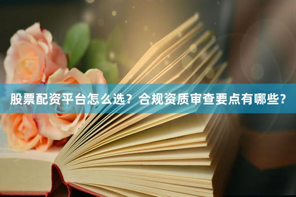 股票配资平台怎么选？合规资质审查要点有哪些？