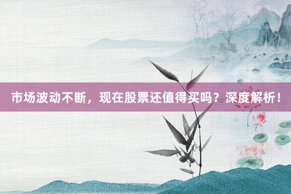 市场波动不断，现在股票还值得买吗？深度解析！
