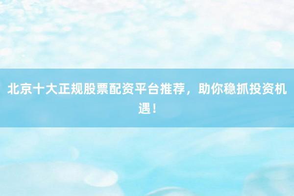 北京十大正规股票配资平台推荐，助你稳抓投资机遇！