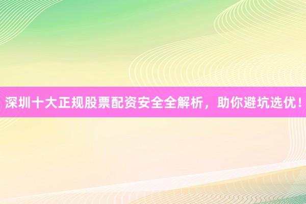 深圳十大正规股票配资安全全解析，助你避坑选优！