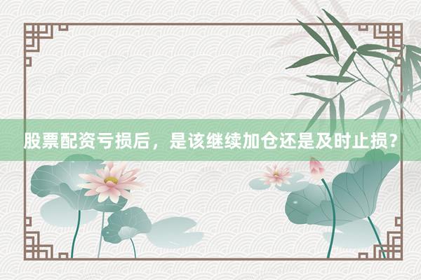 股票配资亏损后，是该继续加仓还是及时止损？