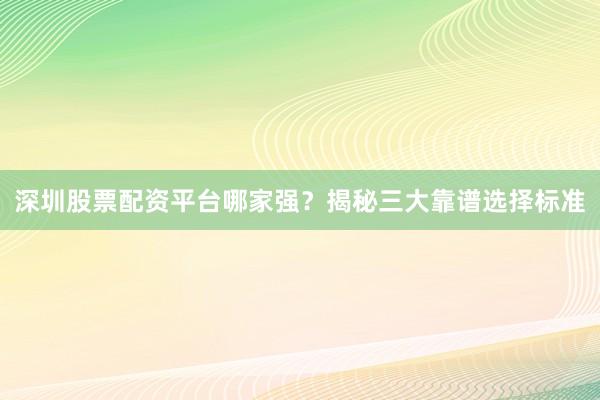 深圳股票配资平台哪家强？揭秘三大靠谱选择标准