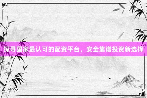 探寻国家最认可的配资平台，安全靠谱投资新选择