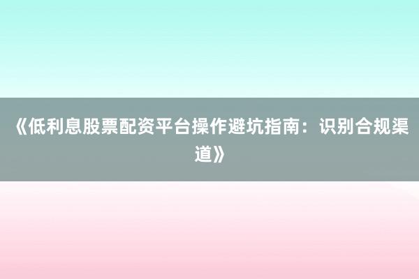 《低利息股票配资平台操作避坑指南：识别合规渠道》
