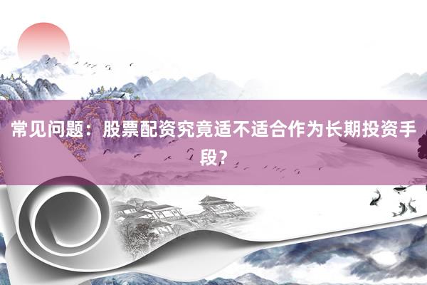 常见问题：股票配资究竟适不适合作为长期投资手段？