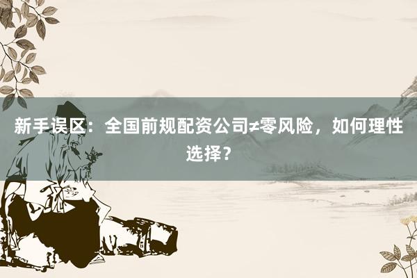 新手误区:全国前规配资公司≠零风险,如何理性选择?
