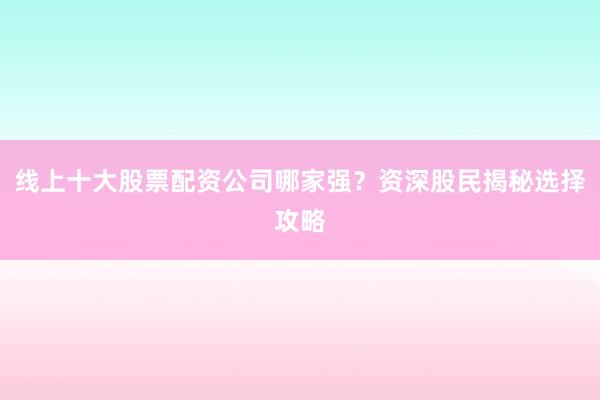线上十大股票配资公司哪家强？资深股民揭秘选择攻略