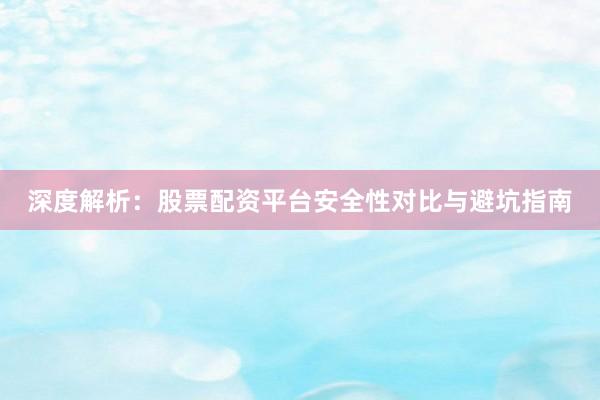 深度解析：股票配资平台安全性对比与避坑指南