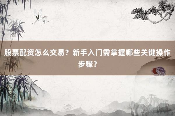 股票配资怎么交易？新手入门需掌握哪些关键操作步骤？
