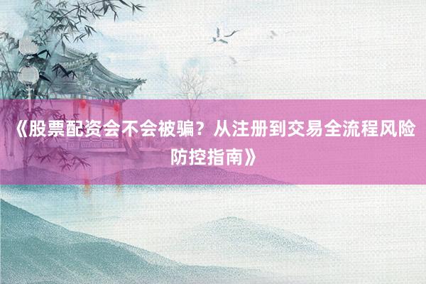 《股票配资会不会被骗？从注册到交易全流程风险防控指南》