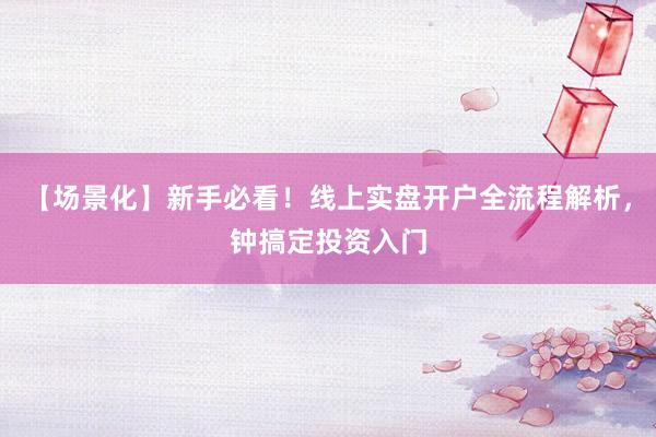【场景化】新手必看！线上实盘开户全流程解析，钟搞定投资入门