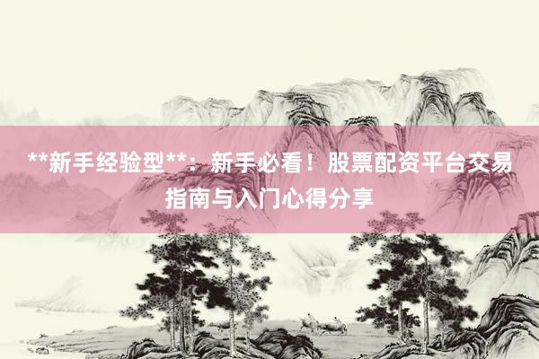 **新手经验型**：新手必看！股票配资平台交易指南与入门心得分享