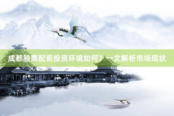 成都股票配资投资环境如何？一文解析市场现状