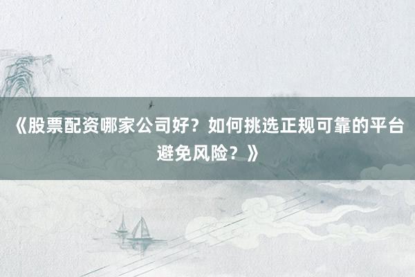 《股票配资哪家公司好？如何挑选正规可靠的平台避免风险？》