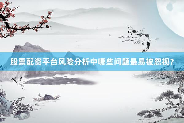 股票配资平台风险分析中哪些问题最易被忽视？