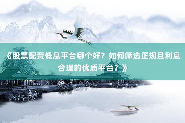 《股票配资低息平台哪个好？如何筛选正规且利息合理的优质平台？》