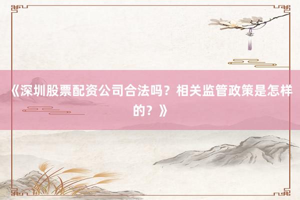 《深圳股票配资公司合法吗？相关监管政策是怎样的？》