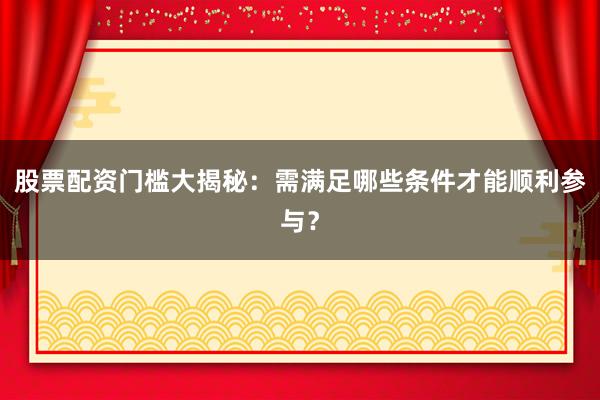 股票配资门槛大揭秘：需满足哪些条件才能顺利参与？