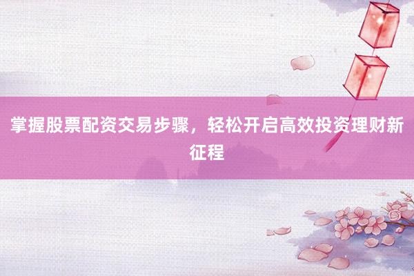 掌握股票配资交易步骤，轻松开启高效投资理财新征程