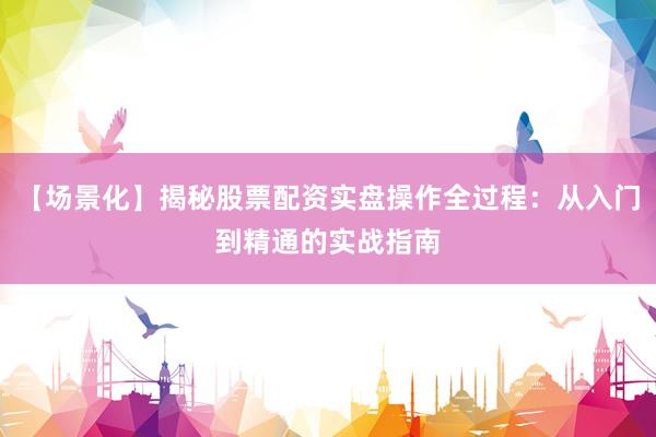 【场景化】揭秘股票配资实盘操作全过程：从入门到精通的实战指南
