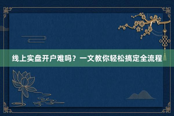 线上实盘开户难吗？一文教你轻松搞定全流程