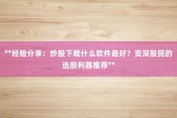 **经验分享：炒股下载什么软件最好？资深股民的选股利器推荐**