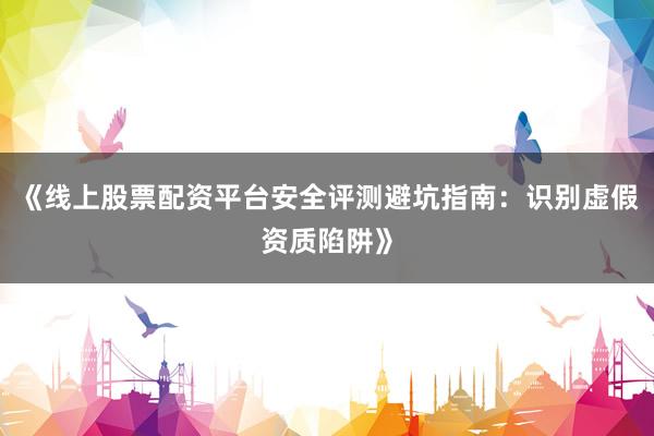 《线上股票配资平台安全评测避坑指南：识别虚假资质陷阱》