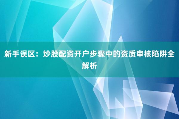 新手误区：炒股配资开户步骤中的资质审核陷阱全解析