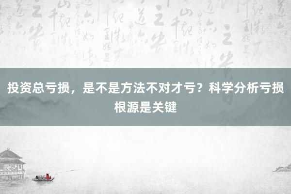投资总亏损，是不是方法不对才亏？科学分析亏损根源是关键