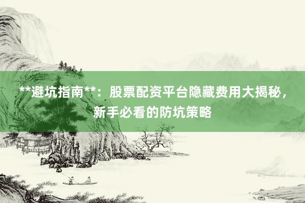 **避坑指南**：股票配资平台隐藏费用大揭秘，新手必看的防坑策略