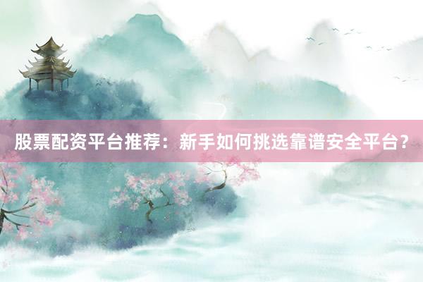股票配资平台推荐：新手如何挑选靠谱安全平台？