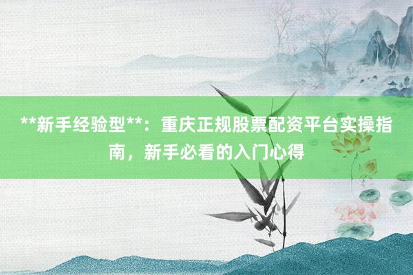 **新手经验型**：重庆正规股票配资平台实操指南，新手必看的入门心得