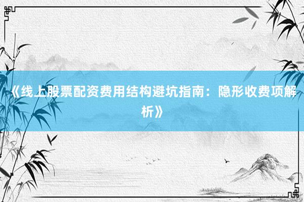 《线上股票配资费用结构避坑指南：隐形收费项解析》