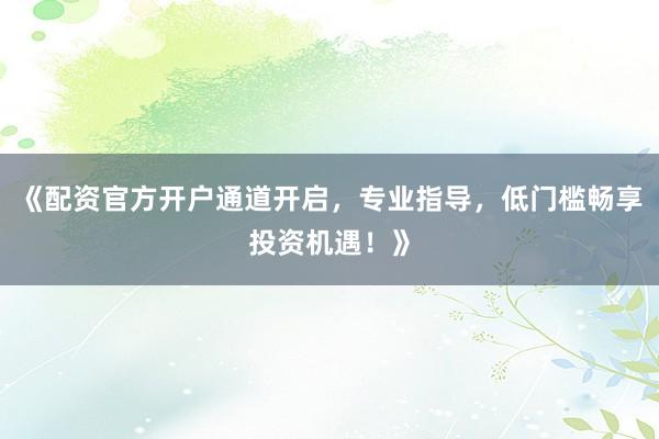《配资官方开户通道开启，专业指导，低门槛畅享投资机遇！》