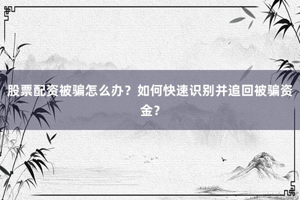 股票配资被骗怎么办？如何快速识别并追回被骗资金？
